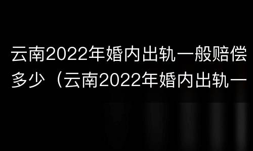 云南2022年婚内出轨一般赔偿多少（云南2022年婚内出轨一般赔偿多少呢）