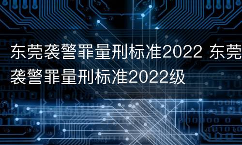 东莞袭警罪量刑标准2022 东莞袭警罪量刑标准2022级