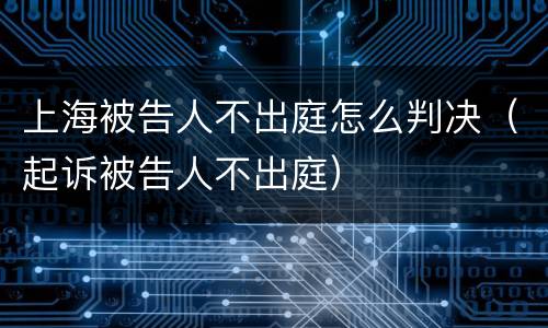 上海被告人不出庭怎么判决（起诉被告人不出庭）
