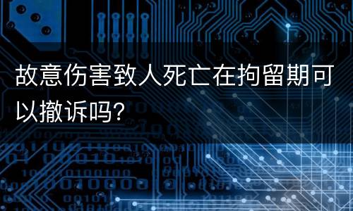 故意伤害致人死亡在拘留期可以撤诉吗？
