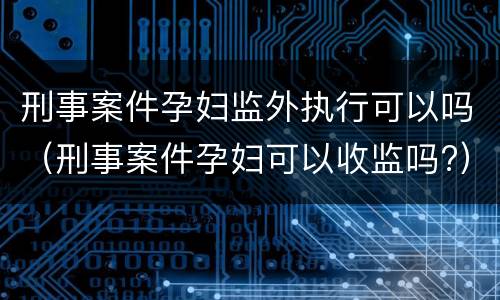 刑事案件孕妇监外执行可以吗（刑事案件孕妇可以收监吗?）