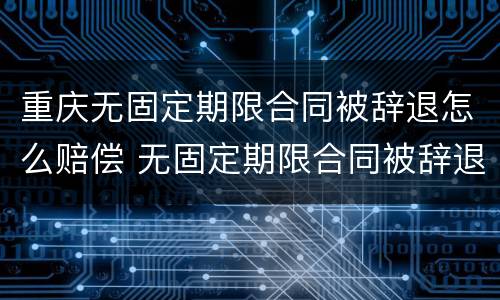 重庆无固定期限合同被辞退怎么赔偿 无固定期限合同被辞退还要赔偿双倍工资吗?
