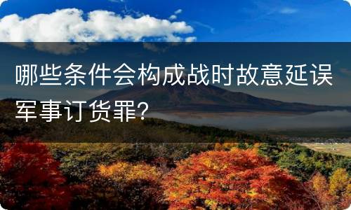 哪些条件会构成战时故意延误军事订货罪？
