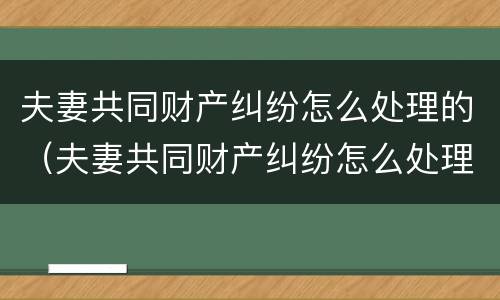夫妻共同财产纠纷怎么处理的（夫妻共同财产纠纷怎么处理的好）