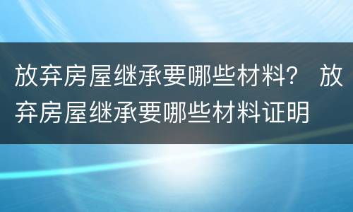 放弃房屋继承要哪些材料？ 放弃房屋继承要哪些材料证明
