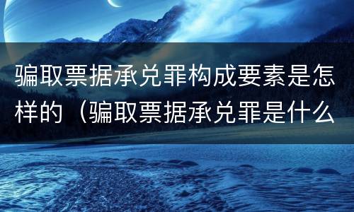 骗取票据承兑罪构成要素是怎样的（骗取票据承兑罪是什么）
