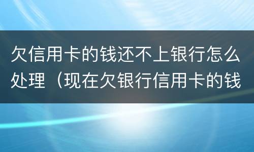 欠信用卡的钱还不上银行怎么处理（现在欠银行信用卡的钱还不上怎么办呀）