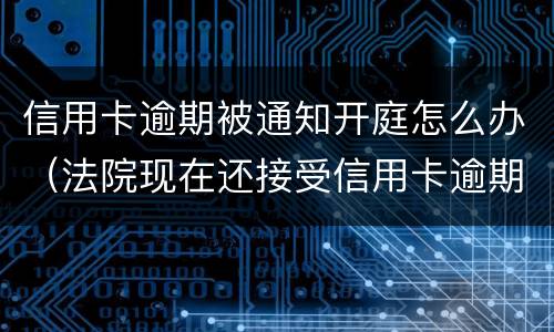 信用卡逾期被通知开庭怎么办（法院现在还接受信用卡逾期案件吗）