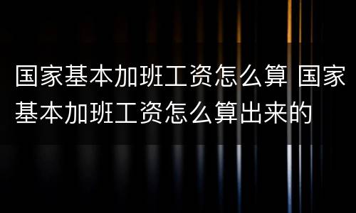 国家基本加班工资怎么算 国家基本加班工资怎么算出来的