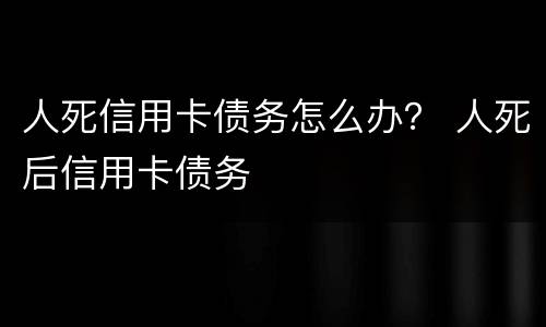 人死信用卡债务怎么办？ 人死后信用卡债务