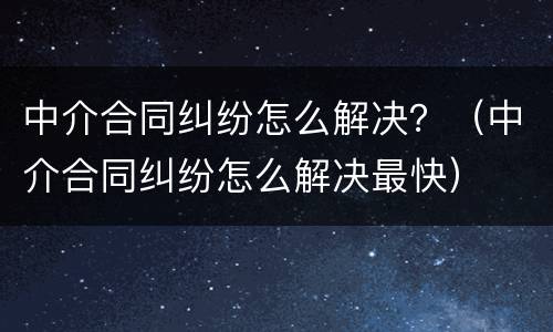 中介合同纠纷怎么解决？（中介合同纠纷怎么解决最快）