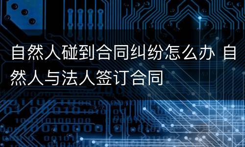 自然人碰到合同纠纷怎么办 自然人与法人签订合同