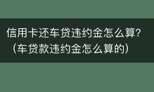 信用卡还车贷违约金怎么算？（车贷款违约金怎么算的）