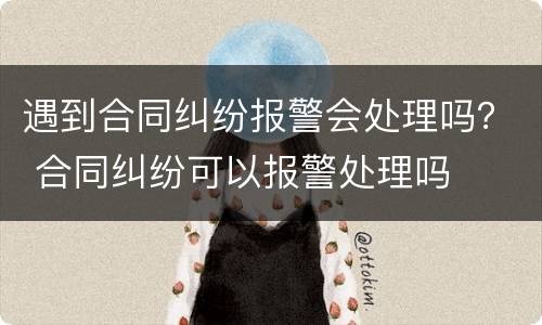 遇到合同纠纷报警会处理吗？ 合同纠纷可以报警处理吗