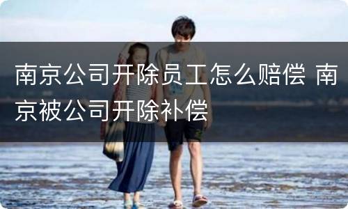 南京公司开除员工怎么赔偿 南京被公司开除补偿