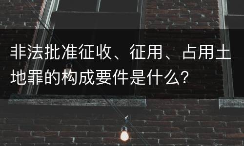 非法批准征收、征用、占用土地罪的构成要件是什么？