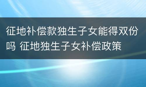 征地补偿款独生子女能得双份吗 征地独生子女补偿政策
