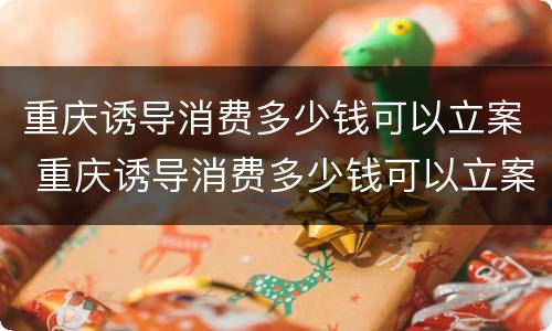 重庆诱导消费多少钱可以立案 重庆诱导消费多少钱可以立案侦查