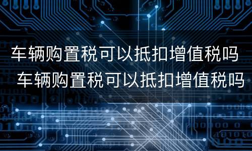 车辆购置税可以抵扣增值税吗 车辆购置税可以抵扣增值税吗现在