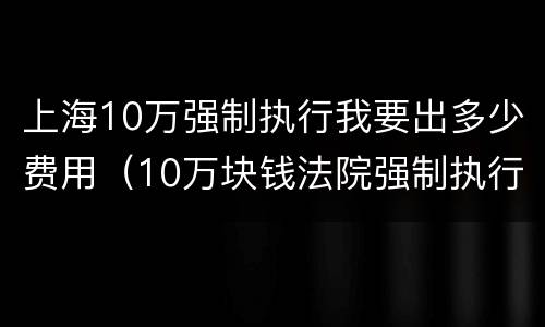 上海10万强制执行我要出多少费用（10万块钱法院强制执行要多久）