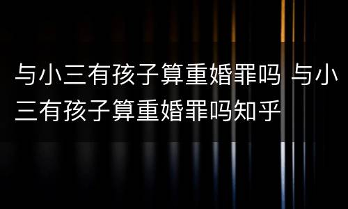 与小三有孩子算重婚罪吗 与小三有孩子算重婚罪吗知乎