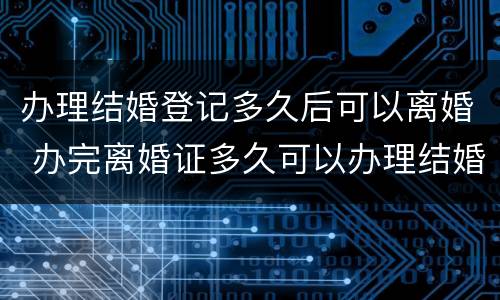 办理结婚登记多久后可以离婚 办完离婚证多久可以办理结婚登记