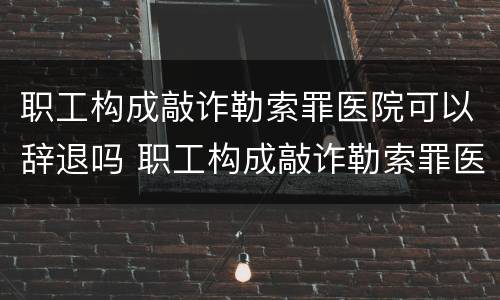 职工构成敲诈勒索罪医院可以辞退吗 职工构成敲诈勒索罪医院可以辞退吗知乎