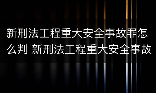 新刑法工程重大安全事故罪怎么判 新刑法工程重大安全事故罪怎么判定