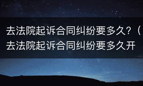 去法院起诉合同纠纷要多久?（去法院起诉合同纠纷要多久开庭）