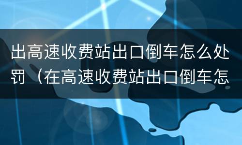 出高速收费站出口倒车怎么处罚（在高速收费站出口倒车怎么处罚）