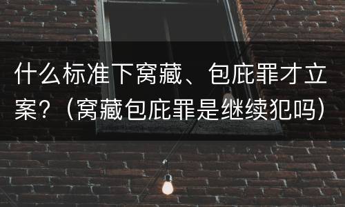 什么标准下窝藏、包庇罪才立案?（窝藏包庇罪是继续犯吗）