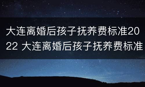 大连离婚后孩子抚养费标准2022 大连离婚后孩子抚养费标准2022年