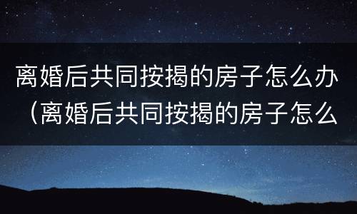 离婚后共同按揭的房子怎么办（离婚后共同按揭的房子怎么办理过户）
