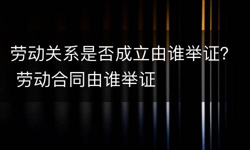 劳动关系是否成立由谁举证？ 劳动合同由谁举证