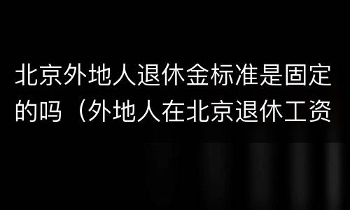 北京外地人退休金标准是固定的吗（外地人在北京退休工资多少）