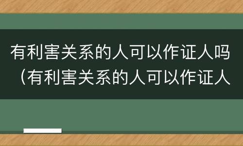 有利害关系的人可以作证人吗（有利害关系的人可以作证人吗）
