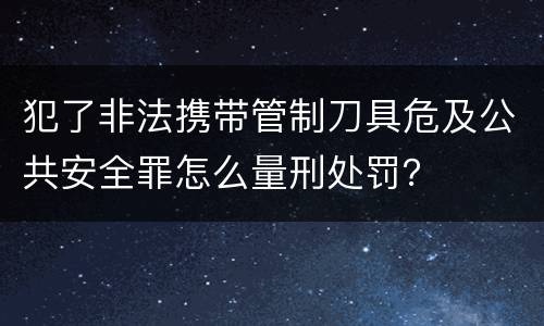 犯了非法携带管制刀具危及公共安全罪怎么量刑处罚？
