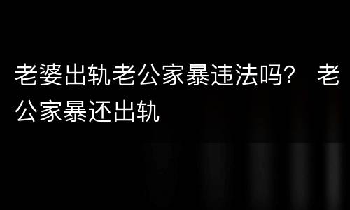 老婆出轨老公家暴违法吗？ 老公家暴还出轨