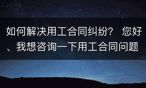 如何解决用工合同纠纷？ 您好、我想咨询一下用工合同问题