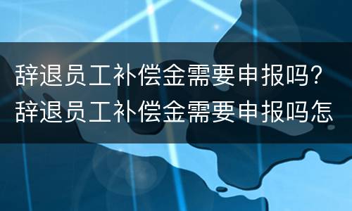 辞退员工补偿金需要申报吗? 辞退员工补偿金需要申报吗怎么写