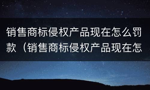销售商标侵权产品现在怎么罚款（销售商标侵权产品现在怎么罚款的）
