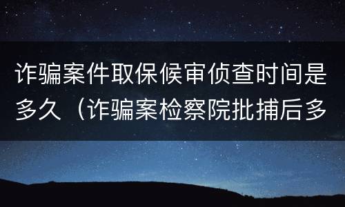 诈骗案件取保候审侦查时间是多久（诈骗案检察院批捕后多久可以取保候审）