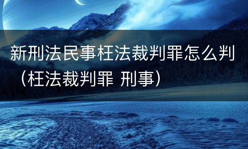 新刑法民事枉法裁判罪怎么判（枉法裁判罪 刑事）