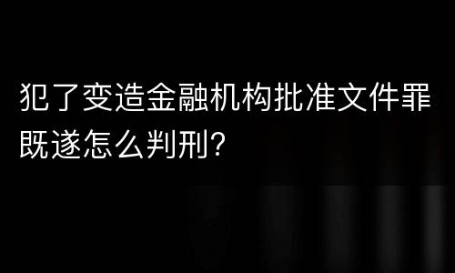 犯了变造金融机构批准文件罪既遂怎么判刑?