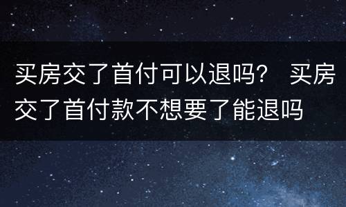 买房交了首付可以退吗？ 买房交了首付款不想要了能退吗