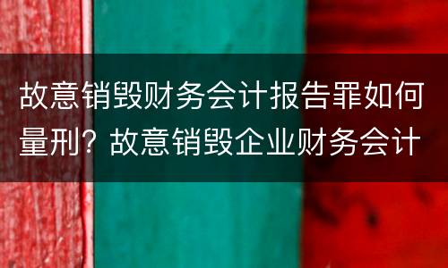 故意销毁财务会计报告罪如何量刑? 故意销毁企业财务会计报告判刑