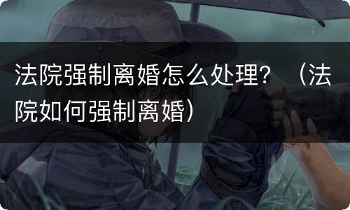 法院强制离婚怎么处理？（法院如何强制离婚）