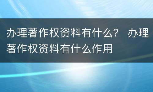 办理著作权资料有什么？ 办理著作权资料有什么作用