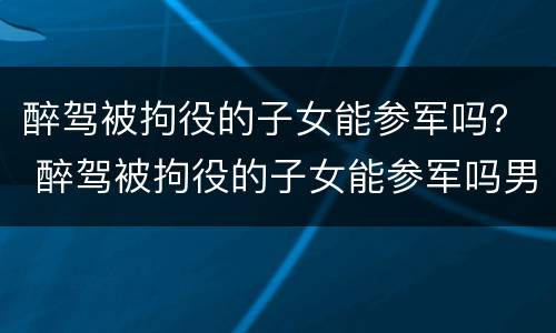 醉驾被拘役的子女能参军吗？ 醉驾被拘役的子女能参军吗男