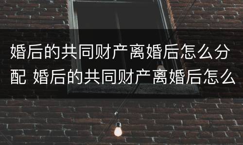 婚后的共同财产离婚后怎么分配 婚后的共同财产离婚后怎么分配比较好